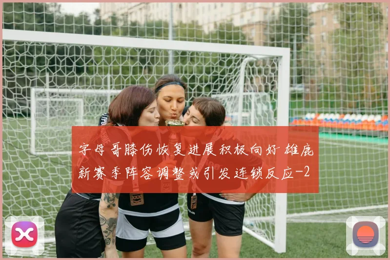 字母哥膝伤恢复进展积极向好 雄鹿新赛季阵容调整或引发连锁反应