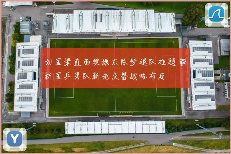 刘国梁直面樊振东陈梦退队难题 解析国乒男队新老交替战略布局