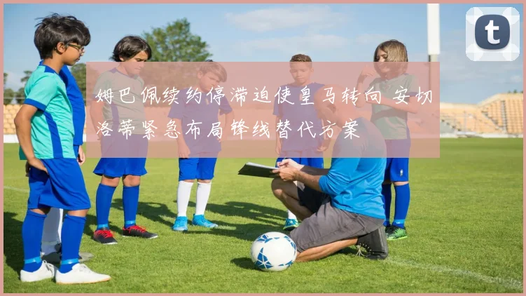 姆巴佩续约停滞迫使皇马转向 安切洛蒂紧急布局锋线替代方案