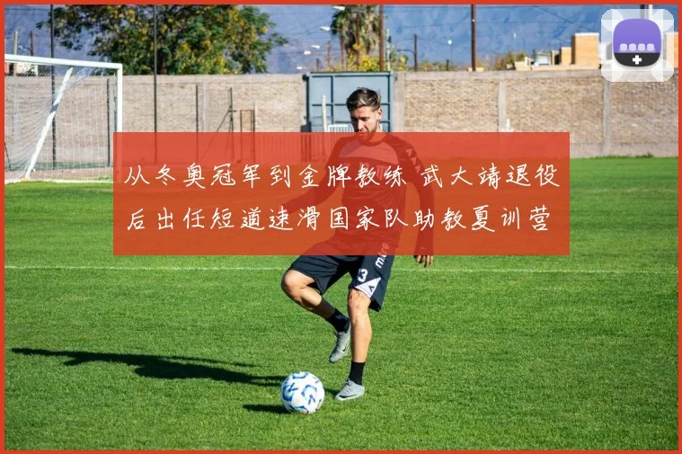 从冬奥冠军到金牌教练 武大靖退役后出任短道速滑国家队助教夏训营首次带训