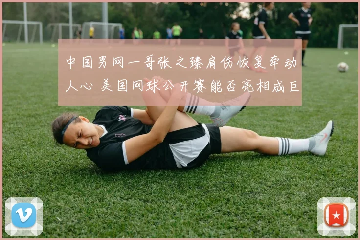 中国男网一哥张之臻肩伤恢复牵动人心 美国网球公开赛能否亮相成巨大悬念