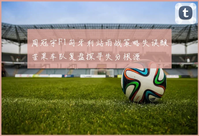 周冠宇F1匈牙利站雨战策略失误酿苦果车队复盘探寻失分根源
