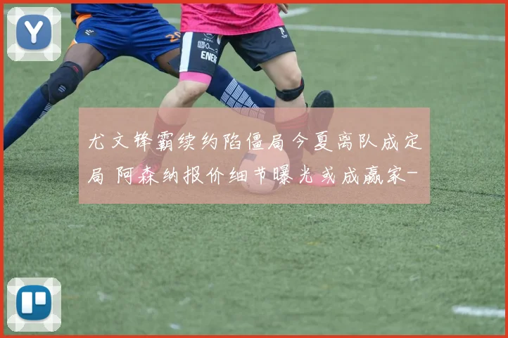 尤文锋霸续约陷僵局今夏离队成定局 阿森纳报价细节曝光或成赢家