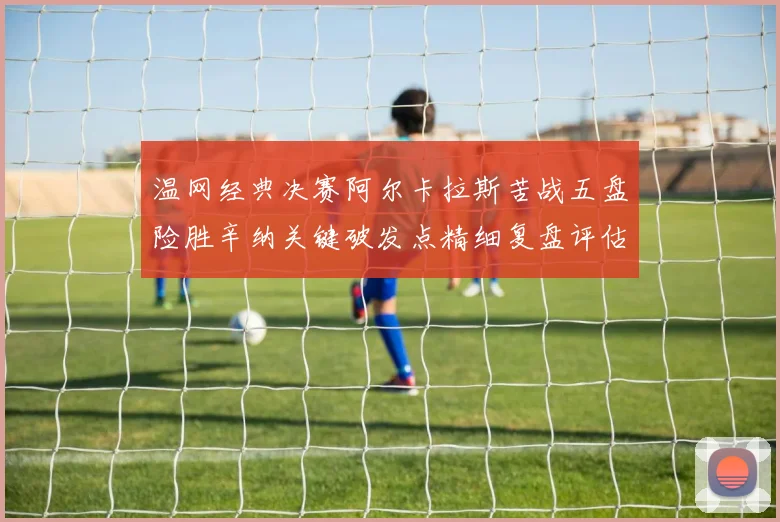 温网经典决赛阿尔卡拉斯苦战五盘险胜辛纳关键破发点精细复盘评估