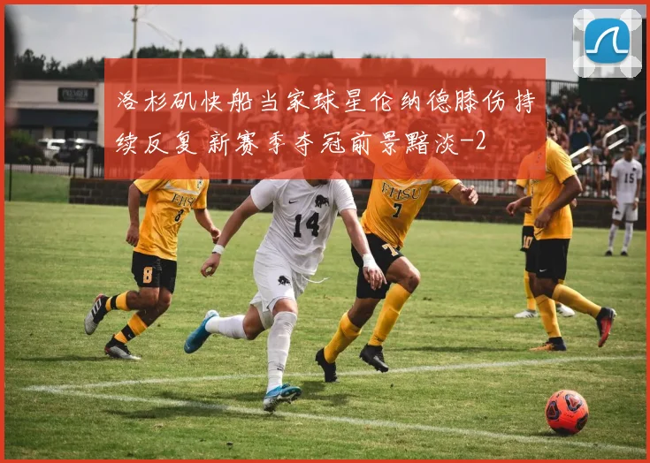洛杉矶快船当家球星伦纳德膝伤持续反复 新赛季夺冠前景黯淡