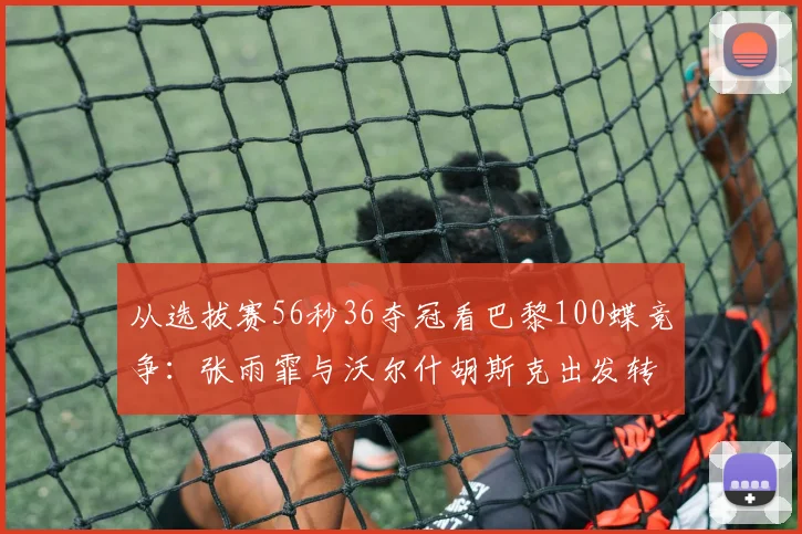 从选拔赛56秒36夺冠看巴黎100蝶竞争：张雨霏与沃尔什胡斯克出发转身技术细节对比解析