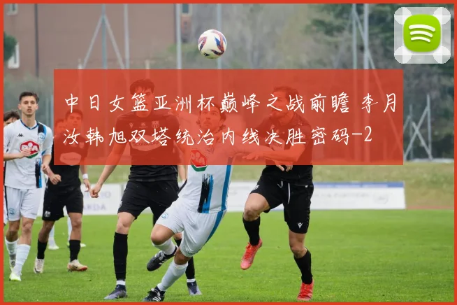 中日女篮亚洲杯巅峰之战前瞻 李月汝韩旭双塔统治内线决胜密码