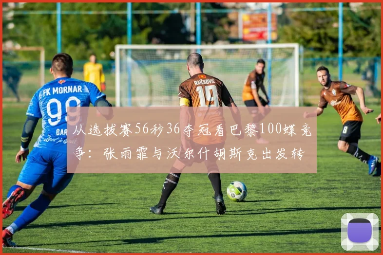 从选拔赛56秒36夺冠看巴黎100蝶竞争:张雨霏与沃尔什胡斯克出发转身技术细节对比解析