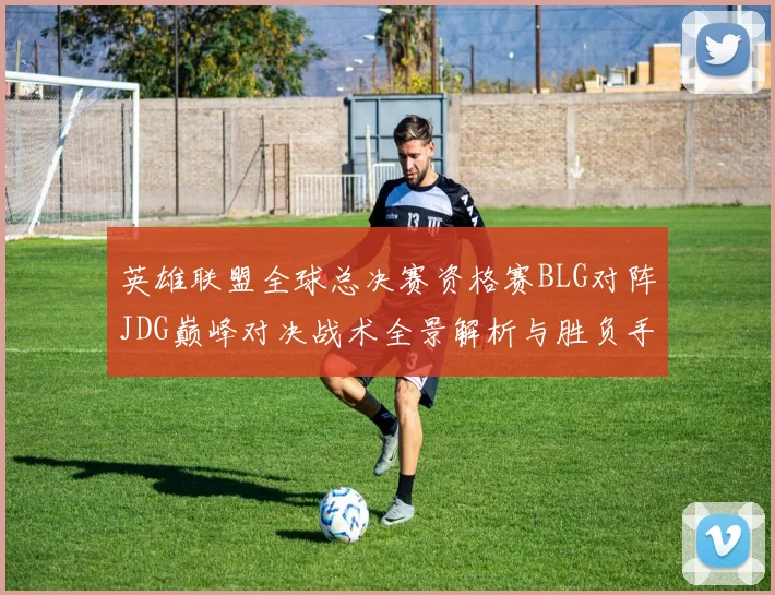 英雄联盟全球总决赛资格赛BLG对阵JDG巅峰对决战术全景解析与胜负手前瞻
