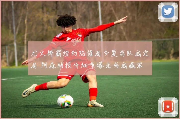 尤文锋霸续约陷僵局今夏离队成定局 阿森纳报价细节曝光或成赢家