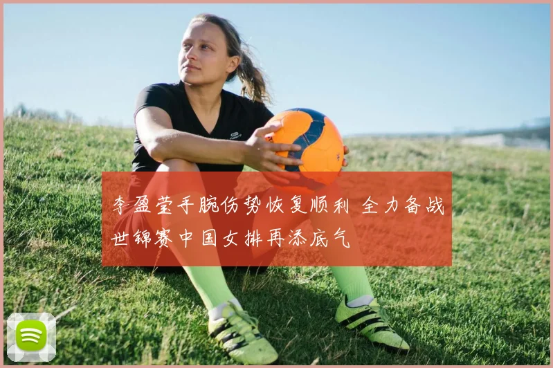 李盈莹手腕伤势恢复顺利 全力备战世锦赛中国女排再添底气