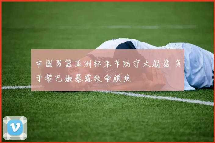 中国男篮亚洲杯末节防守大崩盘 负于黎巴嫩暴露致命顽疾
