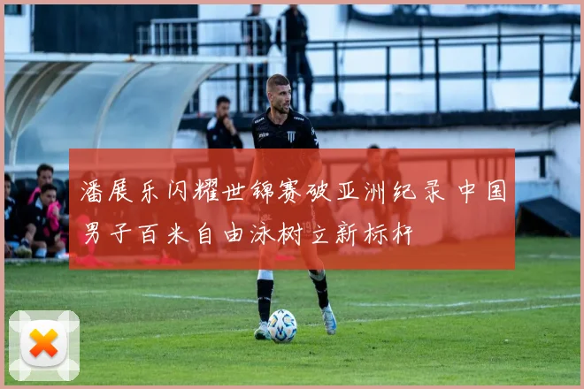 潘展乐闪耀世锦赛破亚洲纪录 中国男子百米自由泳树立新标杆