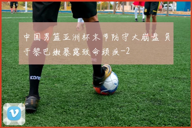 中国男篮亚洲杯末节防守大崩盘 负于黎巴嫩暴露致命顽疾