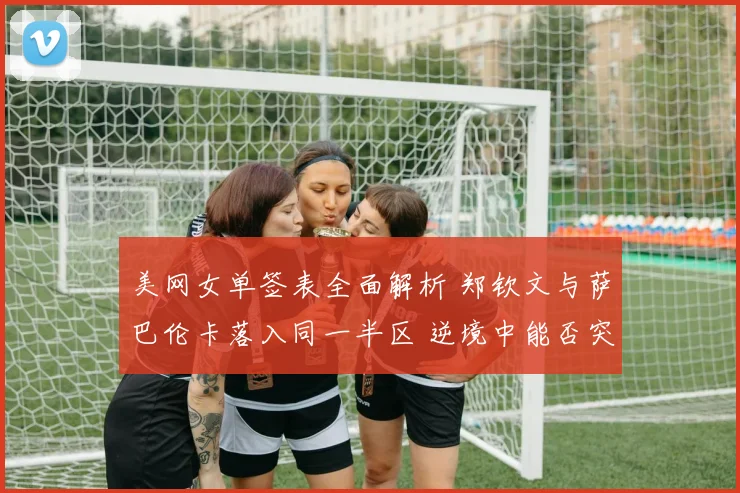 美网女单签表全面解析 郑钦文与萨巴伦卡落入同一半区 逆境中能否突破重围