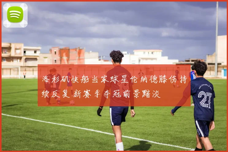 洛杉矶快船当家球星伦纳德膝伤持续反复 新赛季夺冠前景黯淡