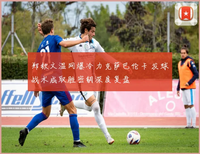 郑钦文温网爆冷力克萨巴伦卡 发球战术成取胜密钥深度复盘