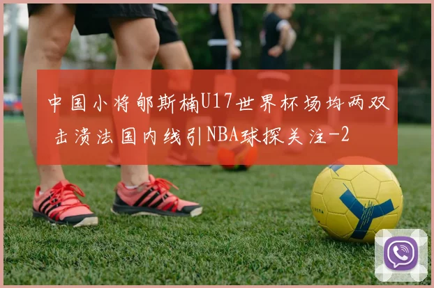中国小将郇斯楠U17世界杯场均两双 击溃法国内线引NBA球探关注