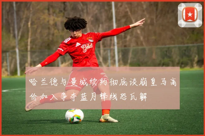 哈兰德与曼城续约彻底谈崩皇马高价加入争夺蓝月锋线恐瓦解
