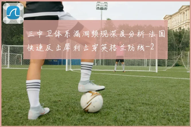 三中卫体系漏洞频现深度分析 法国快速反击犀利击穿英格兰防线