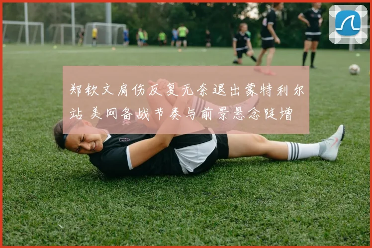 郑钦文肩伤反复无奈退出蒙特利尔站 美网备战节奏与前景悬念陡增